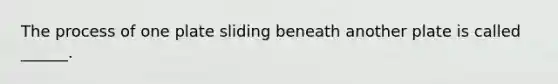The process of one plate sliding beneath another plate is called ______.