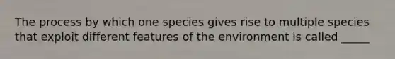 The process by which one species gives rise to multiple species that exploit different features of the environment is called _____