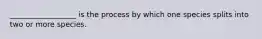 __________________ is the process by which one species splits into two or more species.