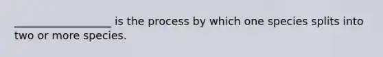 __________________ is the process by which one species splits into two or more species.