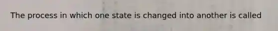 The process in which one state is changed into another is called