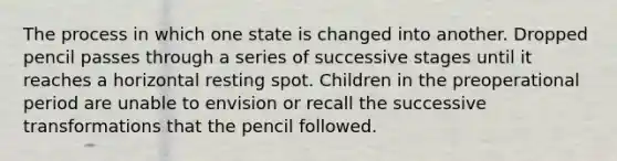 The process in which one state is changed into another. Dropped pencil passes through a series of successive stages until it reaches a horizontal resting spot. Children in the preoperational period are unable to envision or recall the successive transformations that the pencil followed.