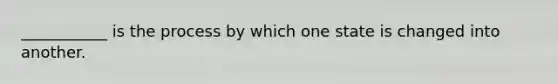 ___________ is the process by which one state is changed into another.
