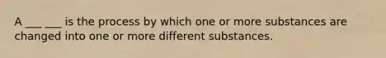 A ___ ___ is the process by which one or more substances are changed into one or more different substances.