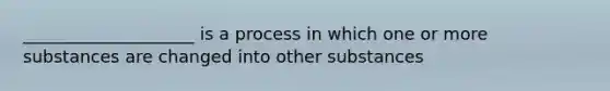 ____________________ is a process in which one or more substances are changed into other substances