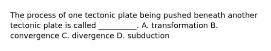 The process of one tectonic plate being pushed beneath another tectonic plate is called __________. A. transformation B. convergence C. divergence D. subduction