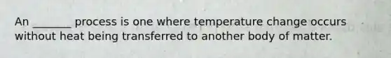 An _______ process is one where temperature change occurs without heat being transferred to another body of matter.