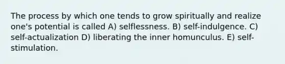 The process by which one tends to grow spiritually and realize one's potential is called A) selflessness. B) self-indulgence. C) self-actualization D) liberating the inner homunculus. E) self-stimulation.