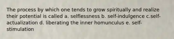 The process by which one tends to grow spiritually and realize their potential is called a. selflessness b. self-indulgence c.self-actualization d. liberating the inner homunculus e. self-stimulation