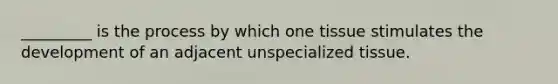 _________ is the process by which one tissue stimulates the development of an adjacent unspecialized tissue.