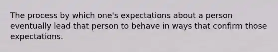 The process by which one's expectations about a person eventually lead that person to behave in ways that confirm those expectations.