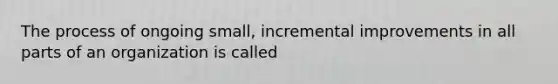 The process of ongoing small, incremental improvements in all parts of an organization is called