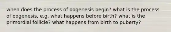 when does the process of oogenesis begin? what is the process of oogenesis, e.g. what happens before birth? what is the primordial follicle? what happens from birth to puberty?