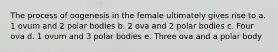 The process of oogenesis in the female ultimately gives rise to a. 1 ovum and 2 polar bodies b. 2 ova and 2 polar bodies c. Four ova d. 1 ovum and 3 polar bodies e. Three ova and a polar body