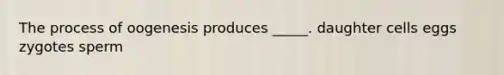 The process of oogenesis produces _____. daughter cells eggs zygotes sperm