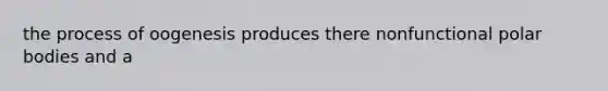 the process of oogenesis produces there nonfunctional polar bodies and a