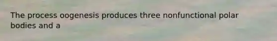 The process oogenesis produces three nonfunctional polar bodies and a