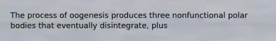 The process of oogenesis produces three nonfunctional polar bodies that eventually disintegrate, plus