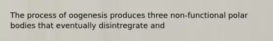 The process of oogenesis produces three non-functional polar bodies that eventually disintregrate and