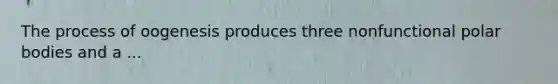 The process of oogenesis produces three nonfunctional polar bodies and a ...