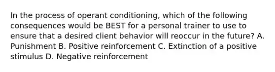 In the process of operant conditioning, which of the following consequences would be BEST for a personal trainer to use to ensure that a desired client behavior will reoccur in the future? A. Punishment B. Positive reinforcement C. Extinction of a positive stimulus D. Negative reinforcement