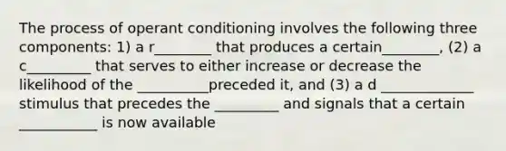 The process of operant conditioning involves the following three components: 1) a r________ that produces a certain________, (2) a c_________ that serves to either increase or decrease the likelihood of the __________preceded it, and (3) a d _____________ stimulus that precedes the _________ and signals that a certain ___________ is now available