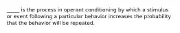 _____ is the process in operant conditioning by which a stimulus or event following a particular behavior increases the probability that the behavior will be repeated.