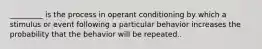 _________ is the process in operant conditioning by which a stimulus or event following a particular behavior increases the probability that the behavior will be repeated..