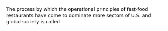 The process by which the operational principles of fast-food restaurants have come to dominate more sectors of U.S. and global society is called