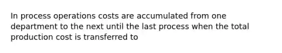 In process operations costs are accumulated from one department to the next until the last process when the total production cost is transferred to