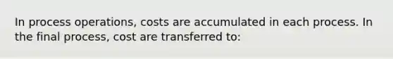 In process operations, costs are accumulated in each process. In the final process, cost are transferred to: