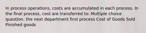 In process operations, costs are accumulated in each process. In the final process, cost are transferred to: Multiple choice question. the next department first process Cost of Goods Sold Finished goods