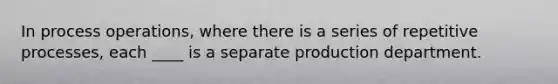 In process operations, where there is a series of repetitive processes, each ____ is a separate production department.