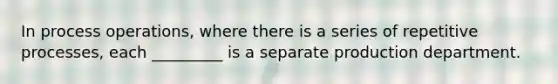 In process operations, where there is a series of repetitive processes, each _________ is a separate production department.