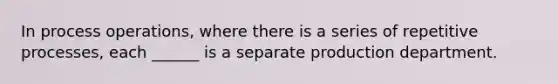 In process operations, where there is a series of repetitive processes, each ______ is a separate production department.