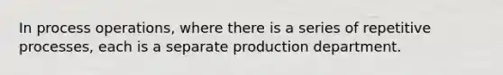 In process operations, where there is a series of repetitive processes, each is a separate production department.