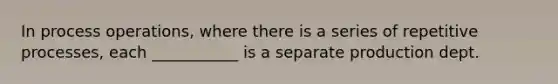 In process operations, where there is a series of repetitive processes, each ___________ is a separate production dept.