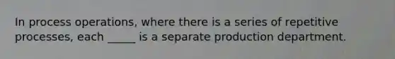 In process operations, where there is a series of repetitive processes, each _____ is a separate production department.