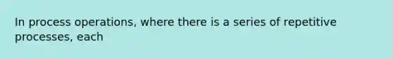 In process operations, where there is a series of repetitive processes, each