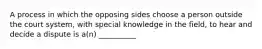 A process in which the opposing sides choose a person outside the court system, with special knowledge in the field, to hear and decide a dispute is a(n) __________