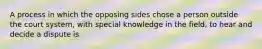 A process in which the opposing sides chose a person outside the court system, with special knowledge in the field, to hear and decide a dispute is