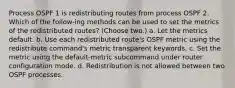 Process OSPF 1 is redistributing routes from process OSPF 2. Which of the follow-ing methods can be used to set the metrics of the redistributed routes? (Choose two.) a. Let the metrics default. b. Use each redistributed route's OSPF metric using the redistribute command's metric transparent keywords. c. Set the metric using the default-metric subcommand under router configuration mode. d. Redistribution is not allowed between two OSPF processes.