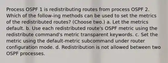 Process OSPF 1 is redistributing routes from process OSPF 2. Which of the follow-ing methods can be used to set the metrics of the redistributed routes? (Choose two.) a. Let the metrics default. b. Use each redistributed route's OSPF metric using the redistribute command's metric transparent keywords. c. Set the metric using the default-metric subcommand under router configuration mode. d. Redistribution is not allowed between two OSPF processes.