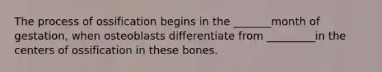 The process of ossification begins in the _______month of gestation, when osteoblasts differentiate from _________in the centers of ossification in these bones.