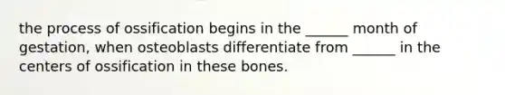 the process of ossification begins in the ______ month of gestation, when osteoblasts differentiate from ______ in the centers of ossification in these bones.