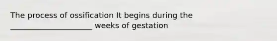 The process of ossification It begins during the _____________________ weeks of gestation