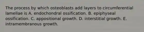 The process by which osteoblasts add layers to circumferential lamellae is A. endochondral ossification. B. epiphyseal ossification. C. appositional growth. D. interstitial growth. E. intramembranous growth.