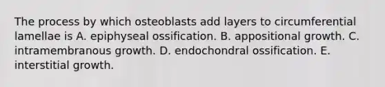 The process by which osteoblasts add layers to circumferential lamellae is A. epiphyseal ossification. B. appositional growth. C. intramembranous growth. D. endochondral ossification. E. interstitial growth.