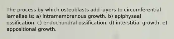 The process by which osteoblasts add layers to circumferential lamellae is: a) intramembranous growth. b) epiphyseal ossification. c) endochondral ossification. d) interstitial growth. e) appositional growth.