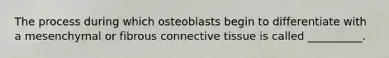 The process during which osteoblasts begin to differentiate with a mesenchymal or fibrous connective tissue is called __________.